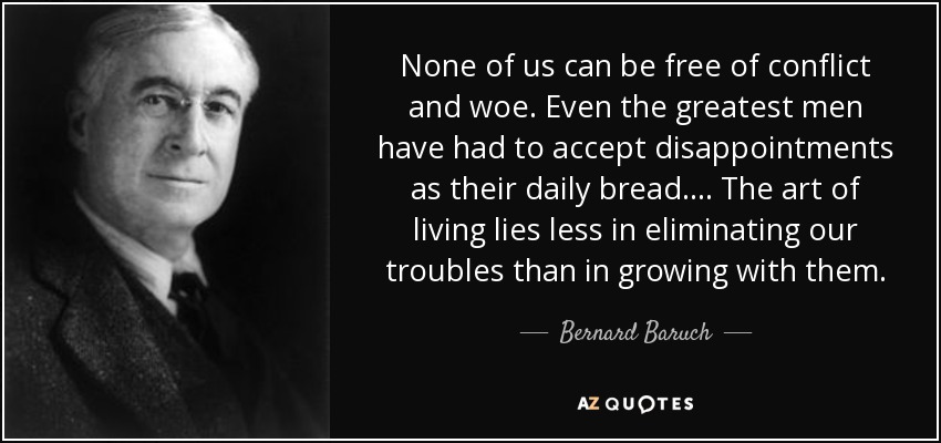 None of us can be free of conflict and woe. Even the greatest men have had to accept disappointments as their daily bread. ... The art of living lies less in eliminating our troubles than in growing with them. - Bernard Baruch