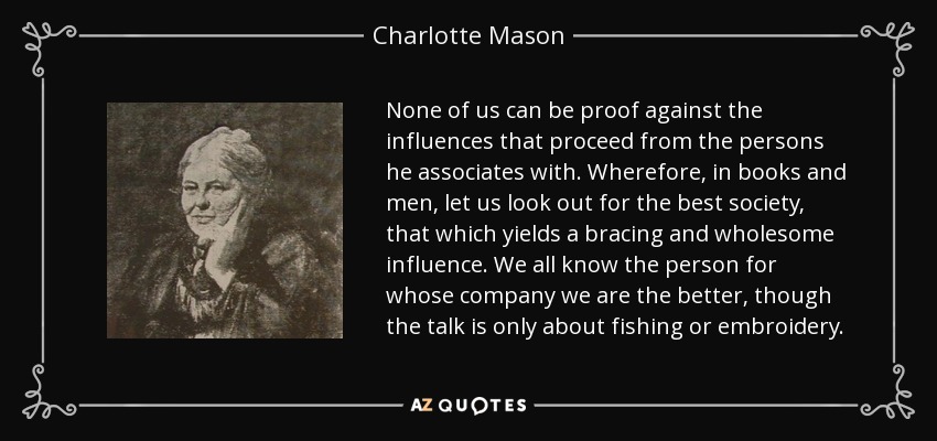 None of us can be proof against the influences that proceed from the persons he associates with. Wherefore, in books and men, let us look out for the best society, that which yields a bracing and wholesome influence. We all know the person for whose company we are the better, though the talk is only about fishing or embroidery. - Charlotte Mason