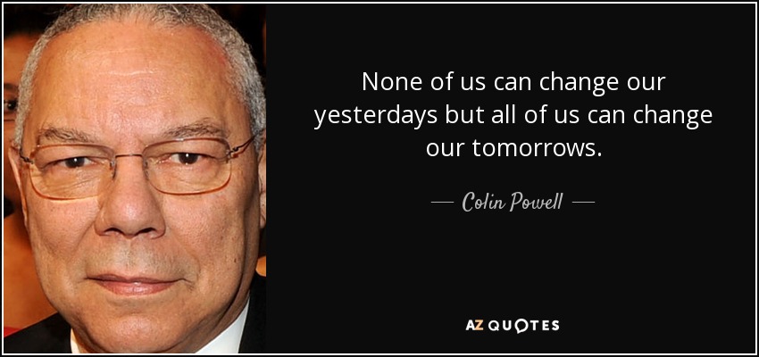 None of us can change our yesterdays but all of us can change our tomorrows. - Colin Powell