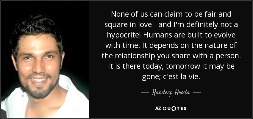 None of us can claim to be fair and square in love - and I'm definitely not a hypocrite! Humans are built to evolve with time. It depends on the nature of the relationship you share with a person. It is there today, tomorrow it may be gone; c'est la vie. - Randeep Hooda