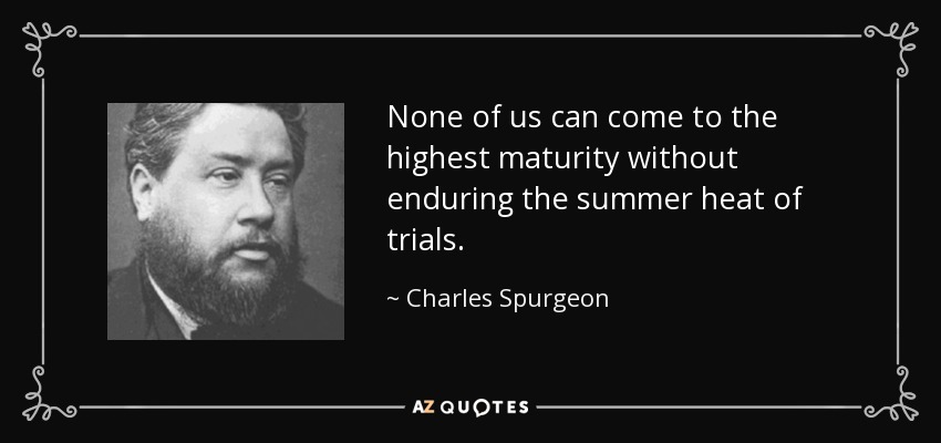 None of us can come to the highest maturity without enduring the summer heat of trials. - Charles Spurgeon
