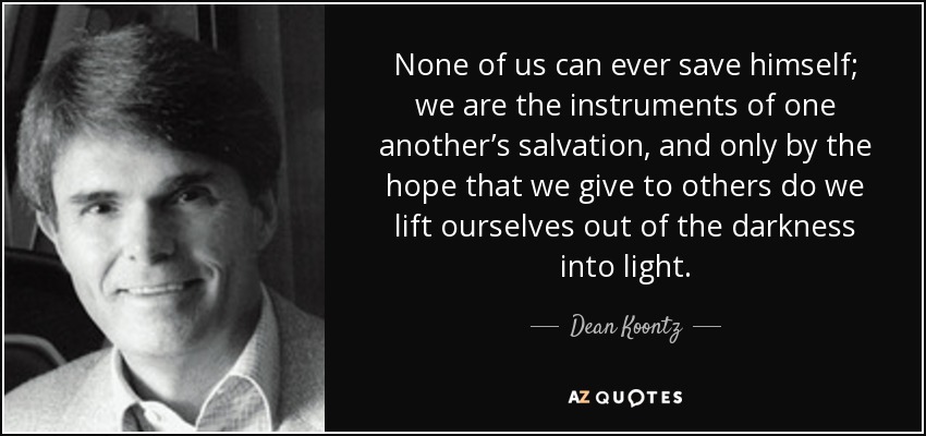 None of us can ever save himself; we are the instruments of one another’s salvation, and only by the hope that we give to others do we lift ourselves out of the darkness into light. - Dean Koontz