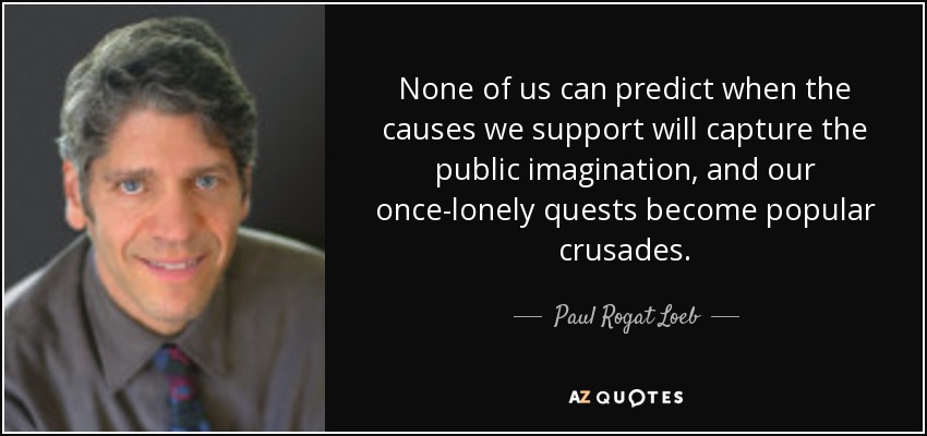 None of us can predict when the causes we support will capture the public imagination, and our once-lonely quests become popular crusades. - Paul Rogat Loeb
