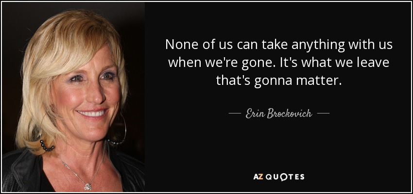 None of us can take anything with us when we're gone. It's what we leave that's gonna matter. - Erin Brockovich