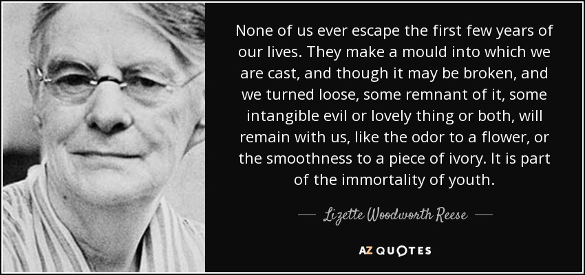 None of us ever escape the first few years of our lives. They make a mould into which we are cast, and though it may be broken, and we turned loose, some remnant of it, some intangible evil or lovely thing or both, will remain with us, like the odor to a flower, or the smoothness to a piece of ivory. It is part of the immortality of youth. - Lizette Woodworth Reese