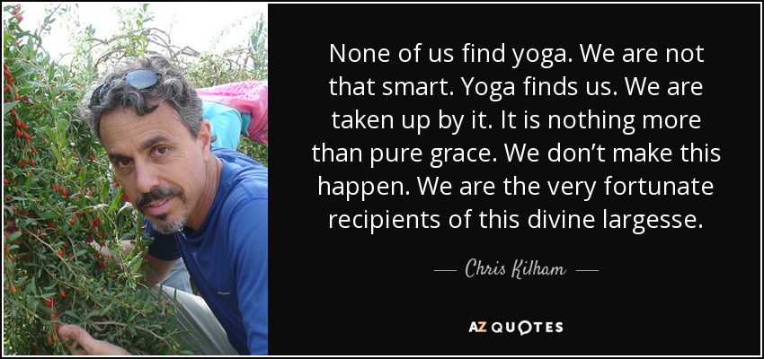 None of us find yoga. We are not that smart. Yoga finds us. We are taken up by it. It is nothing more than pure grace. We don’t make this happen. We are the very fortunate recipients of this divine largesse. - Chris Kilham