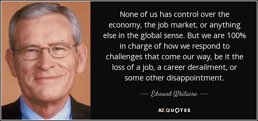 None of us has control over the economy, the job market, or anything else in the global sense. But we are 100% in charge of how we respond to challenges that come our way, be it the loss of a job, a career derailment, or some other disappointment. - Edward Whitacre, Jr.