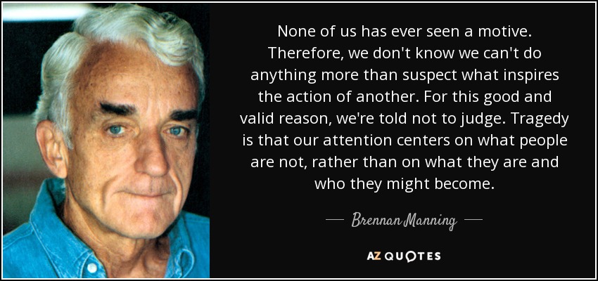 None of us has ever seen a motive. Therefore, we don't know we can't do anything more than suspect what inspires the action of another. For this good and valid reason, we're told not to judge. Tragedy is that our attention centers on what people are not, rather than on what they are and who they might become. - Brennan Manning