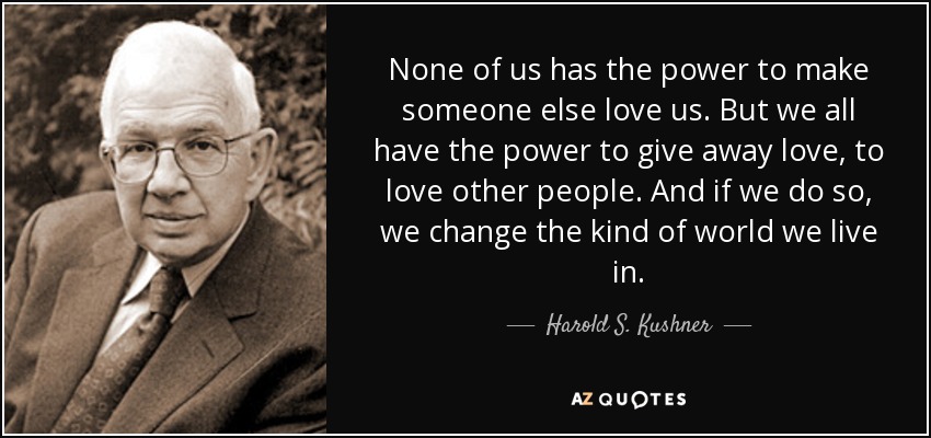 None of us has the power to make someone else love us. But we all have the power to give away love, to love other people. And if we do so, we change the kind of world we live in. - Harold S. Kushner