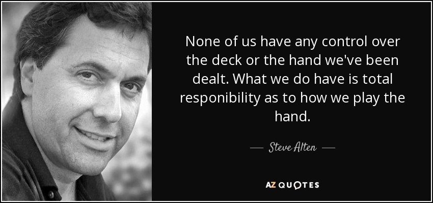 None of us have any control over the deck or the hand we've been dealt. What we do have is total responibility as to how we play the hand. - Steve Alten