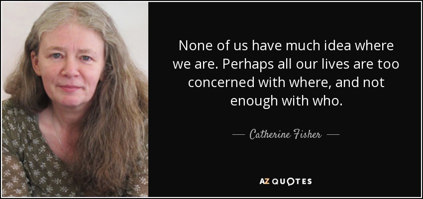None of us have much idea where we are. Perhaps all our lives are too concerned with where, and not enough with who. - Catherine Fisher
