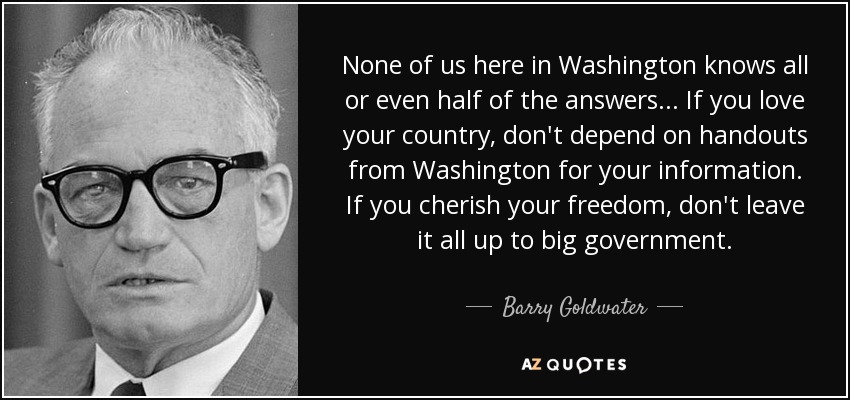 None of us here in Washington knows all or even half of the answers ... If you love your country, don't depend on handouts from Washington for your information. If you cherish your freedom, don't leave it all up to big government. - Barry Goldwater
