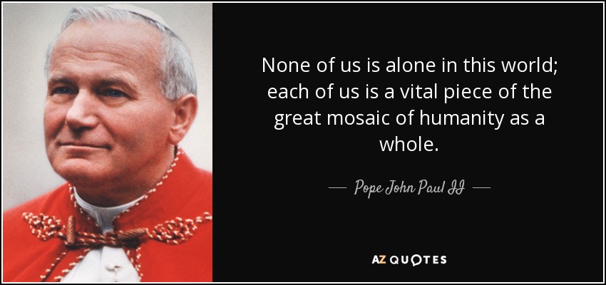 None of us is alone in this world; each of us is a vital piece of the great mosaic of humanity as a whole. - Pope John Paul II
