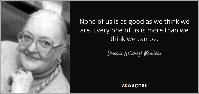 None of us is as good as we think we are. Every one of us is more than we think we can be. - Dolores Ashcroft-Nowicki