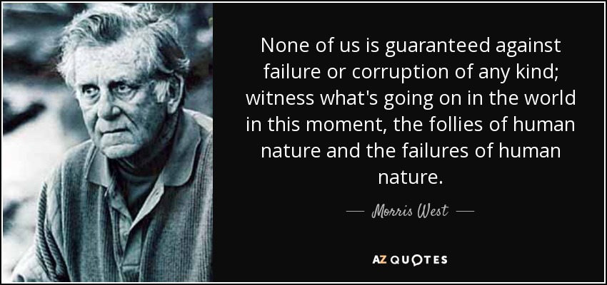 None of us is guaranteed against failure or corruption of any kind; witness what's going on in the world in this moment, the follies of human nature and the failures of human nature. - Morris West