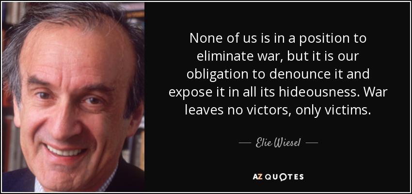 None of us is in a position to eliminate war, but it is our obligation to denounce it and expose it in all its hideousness. War leaves no victors, only victims. - Elie Wiesel