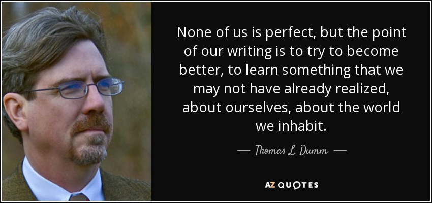 None of us is perfect, but the point of our writing is to try to become better, to learn something that we may not have already realized, about ourselves, about the world we inhabit. - Thomas L. Dumm