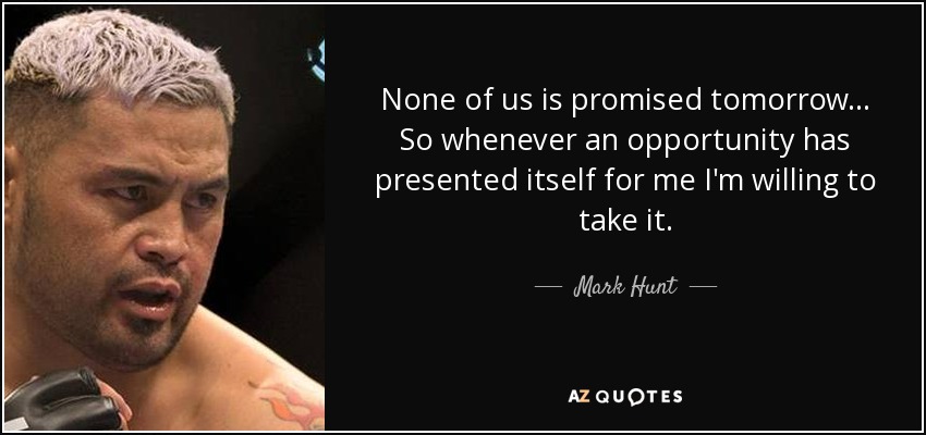 None of us is promised tomorrow... So whenever an opportunity has presented itself for me I'm willing to take it. - Mark Hunt