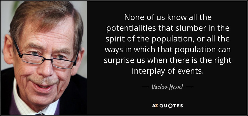 None of us know all the potentialities that slumber in the spirit of the population, or all the ways in which that population can surprise us when there is the right interplay of events. - Vaclav Havel