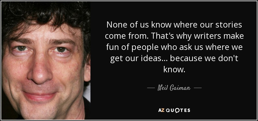 None of us know where our stories come from. That's why writers make fun of people who ask us where we get our ideas... because we don't know. - Neil Gaiman