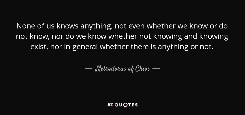 None of us knows anything, not even whether we know or do not know, nor do we know whether not knowing and knowing exist, nor in general whether there is anything or not. - Metrodorus of Chios