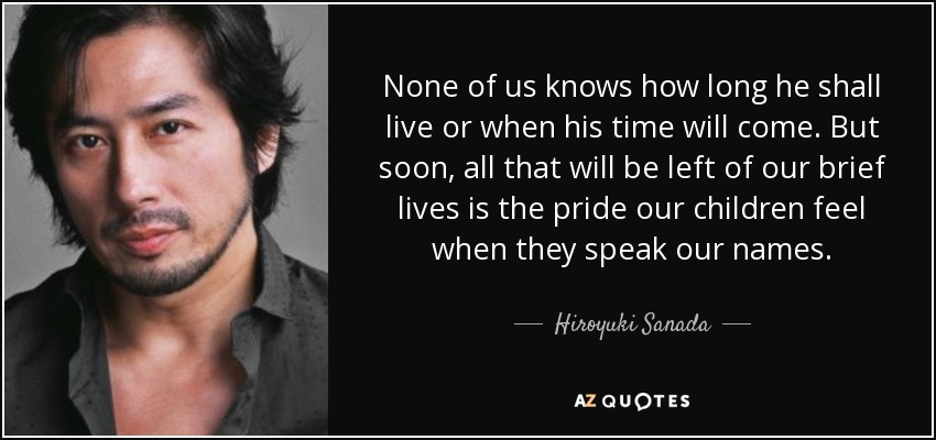 None of us knows how long he shall live or when his time will come. But soon, all that will be left of our brief lives is the pride our children feel when they speak our names. - Hiroyuki Sanada