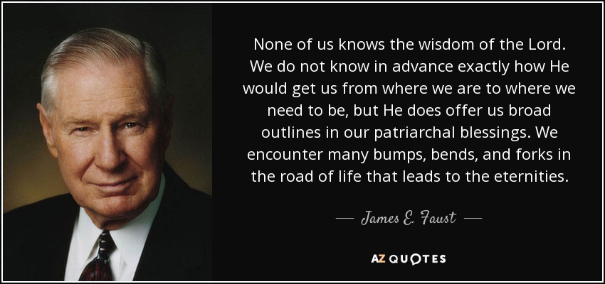 None of us knows the wisdom of the Lord. We do not know in advance exactly how He would get us from where we are to where we need to be, but He does offer us broad outlines in our patriarchal blessings. We encounter many bumps, bends, and forks in the road of life that leads to the eternities. - James E. Faust