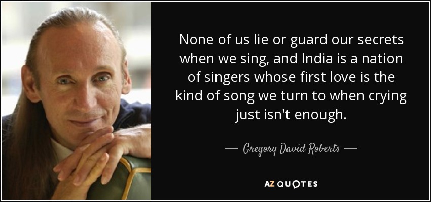 None of us lie or guard our secrets when we sing, and India is a nation of singers whose first love is the kind of song we turn to when crying just isn't enough. - Gregory David Roberts