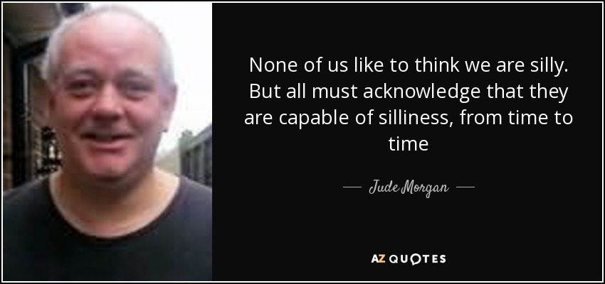 None of us like to think we are silly. But all must acknowledge that they are capable of silliness, from time to time - Jude Morgan