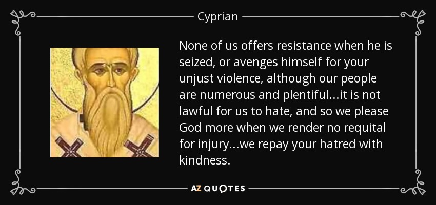 None of us offers resistance when he is seized, or avenges himself for your unjust violence, although our people are numerous and plentiful...it is not lawful for us to hate, and so we please God more when we render no requital for injury...we repay your hatred with kindness. - Cyprian