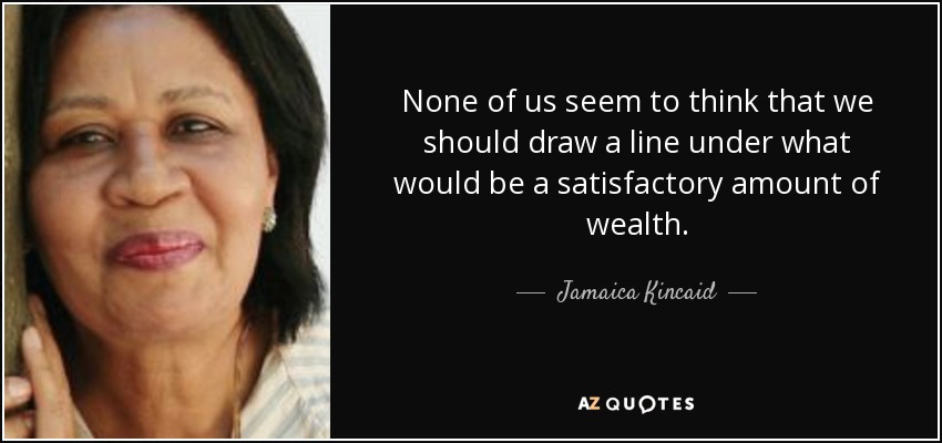 None of us seem to think that we should draw a line under what would be a satisfactory amount of wealth. - Jamaica Kincaid