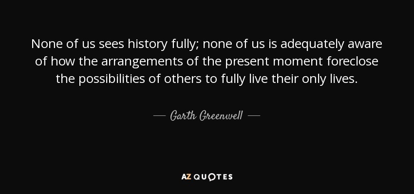 None of us sees history fully; none of us is adequately aware of how the arrangements of the present moment foreclose the possibilities of others to fully live their only lives. - Garth Greenwell