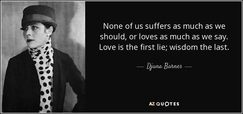 None of us suffers as much as we should, or loves as much as we say. Love is the first lie; wisdom the last. - Djuna Barnes