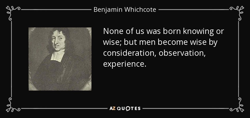 None of us was born knowing or wise; but men become wise by consideration, observation, experience. - Benjamin Whichcote