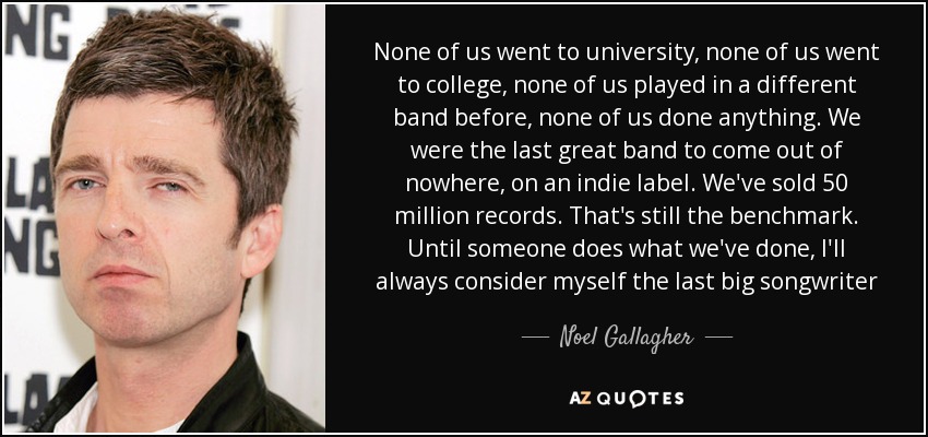 None of us went to university, none of us went to college, none of us played in a different band before, none of us done anything. We were the last great band to come out of nowhere, on an indie label. We've sold 50 million records. That's still the benchmark. Until someone does what we've done, I'll always consider myself the last big songwriter - Noel Gallagher