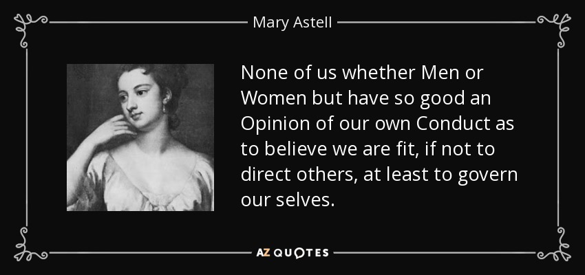 None of us whether Men or Women but have so good an Opinion of our own Conduct as to believe we are fit, if not to direct others, at least to govern our selves. - Mary Astell