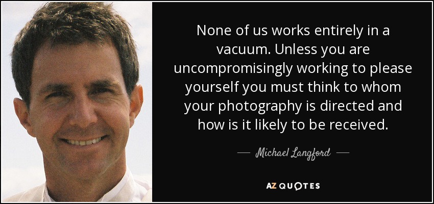 None of us works entirely in a vacuum. Unless you are uncompromisingly working to please yourself you must think to whom your photography is directed and how is it likely to be received. - Michael Langford