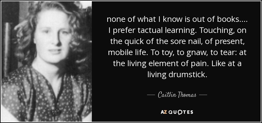 none of what I know is out of books. ... I prefer tactual learning. Touching, on the quick of the sore nail, of present, mobile life. To toy, to gnaw, to tear: at the living element of pain. Like at a living drumstick. - Caitlin Thomas