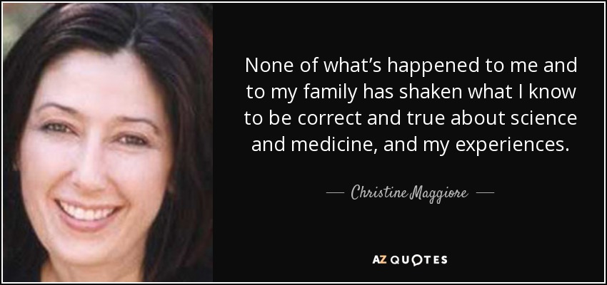 None of what’s happened to me and to my family has shaken what I know to be correct and true about science and medicine, and my experiences. - Christine Maggiore