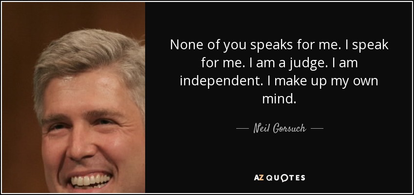 None of you speaks for me. I speak for me. I am a judge. I am independent. I make up my own mind. - Neil Gorsuch