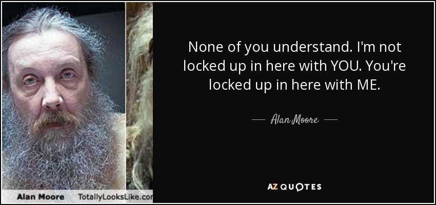 None of you understand. I'm not locked up in here with YOU. You're locked up in here with ME. - Alan Moore