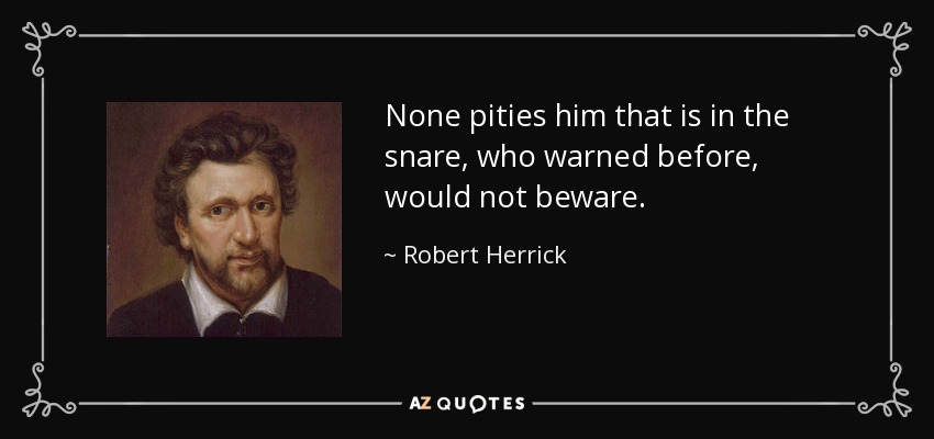 None pities him that is in the snare, who warned before, would not beware. - Robert Herrick