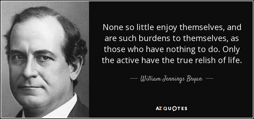 None so little enjoy themselves, and are such burdens to themselves, as those who have nothing to do. Only the active have the true relish of life. - William Jennings Bryan