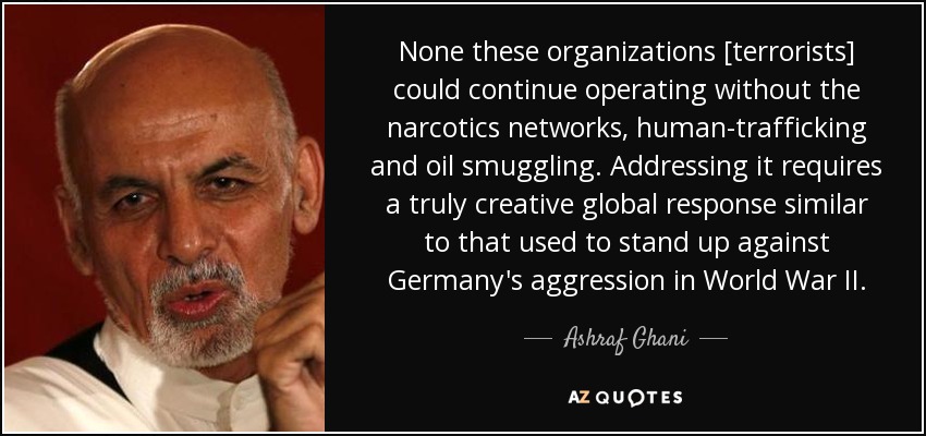 None these organizations [terrorists] could continue operating without the narcotics networks, human-trafficking and oil smuggling. Addressing it requires a truly creative global response similar to that used to stand up against Germany's aggression in World War II. - Ashraf Ghani