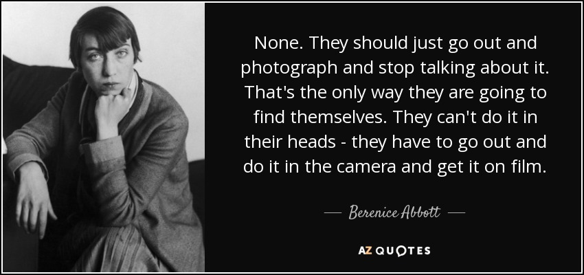 None. They should just go out and photograph and stop talking about it. That's the only way they are going to find themselves. They can't do it in their heads - they have to go out and do it in the camera and get it on film. - Berenice Abbott