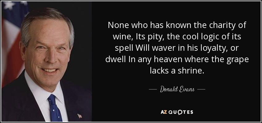 None who has known the charity of wine, Its pity, the cool logic of its spell Will waver in his loyalty, or dwell In any heaven where the grape lacks a shrine. - Donald Evans
