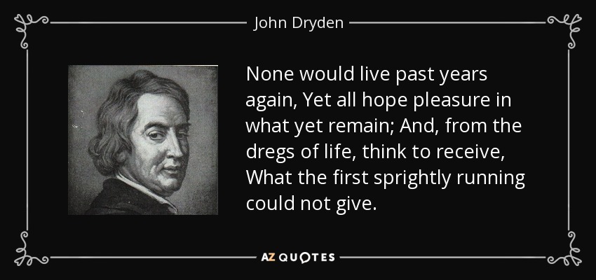 None would live past years again, Yet all hope pleasure in what yet remain; And, from the dregs of life, think to receive, What the first sprightly running could not give. - John Dryden