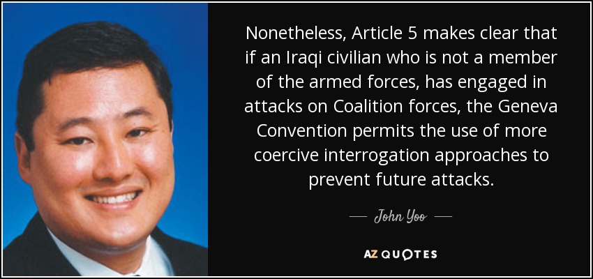 Nonetheless, Article 5 makes clear that if an Iraqi civilian who is not a member of the armed forces, has engaged in attacks on Coalition forces, the Geneva Convention permits the use of more coercive interrogation approaches to prevent future attacks. - John Yoo