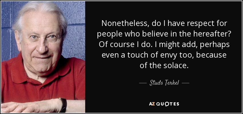 Nonetheless, do I have respect for people who believe in the hereafter? Of course I do. I might add, perhaps even a touch of envy too, because of the solace. - Studs Terkel