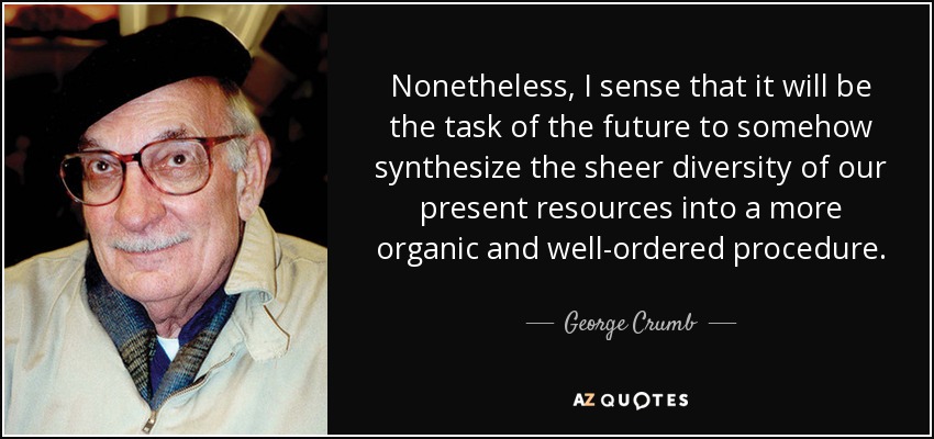 Nonetheless, I sense that it will be the task of the future to somehow synthesize the sheer diversity of our present resources into a more organic and well-ordered procedure. - George Crumb